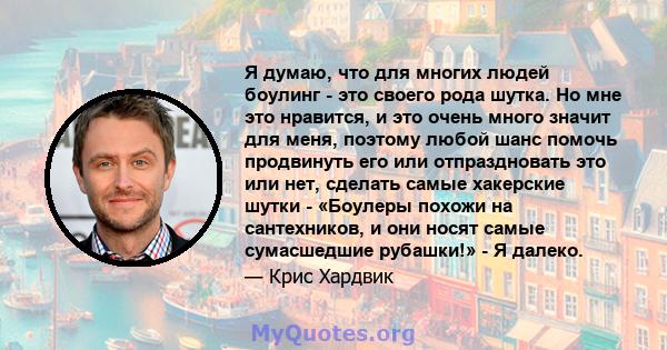 Я думаю, что для многих людей боулинг - это своего рода шутка. Но мне это нравится, и это очень много значит для меня, поэтому любой шанс помочь продвинуть его или отпраздновать это или нет, сделать самые хакерские