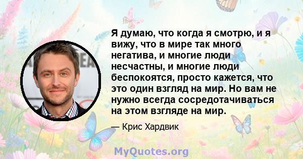 Я думаю, что когда я смотрю, и я вижу, что в мире так много негатива, и многие люди несчастны, и многие люди беспокоятся, просто кажется, что это один взгляд на мир. Но вам не нужно всегда сосредотачиваться на этом