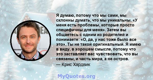 Я думаю, потому что мы сами, мы склонны думать, что мы уникальны. «У меня есть проблемы, которые просто специфичны для меня». Затем вы общаетесь с одним из родителей и понимаете: «О, да, у нас тоже было все это». Ты не