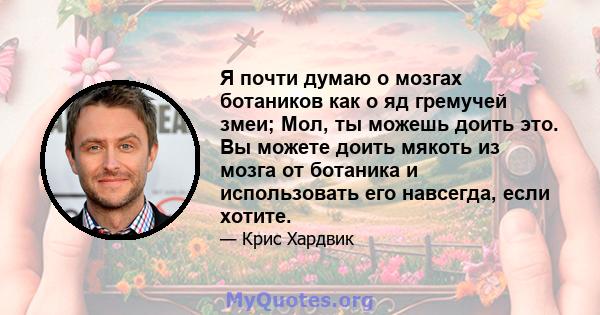 Я почти думаю о мозгах ботаников как о яд гремучей змеи; Мол, ты можешь доить это. Вы можете доить мякоть из мозга от ботаника и использовать его навсегда, если хотите.