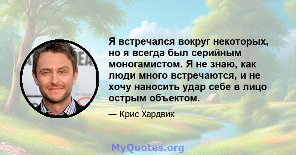 Я встречался вокруг некоторых, но я всегда был серийным моногамистом. Я не знаю, как люди много встречаются, и не хочу наносить удар себе в лицо острым объектом.