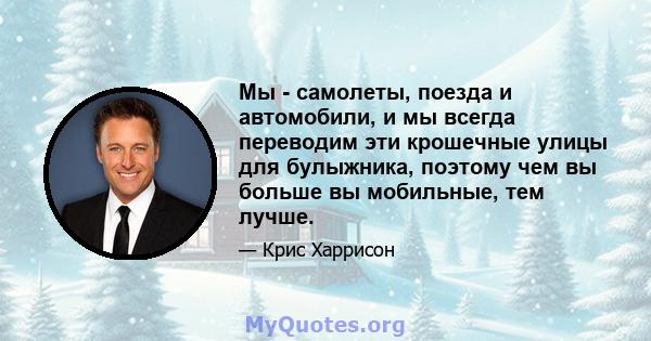 Мы - самолеты, поезда и автомобили, и мы всегда переводим эти крошечные улицы для булыжника, поэтому чем вы больше вы мобильные, тем лучше.