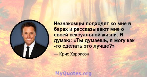 Незнакомцы подходят ко мне в барах и рассказывают мне о своей сексуальной жизни. Я думаю: «Ты думаешь, я могу как -то сделать это лучше?»