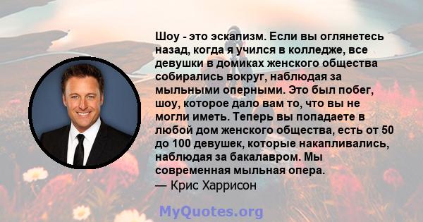 Шоу - это эскапизм. Если вы оглянетесь назад, когда я учился в колледже, все девушки в домиках женского общества собирались вокруг, наблюдая за мыльными оперными. Это был побег, шоу, которое дало вам то, что вы не могли 