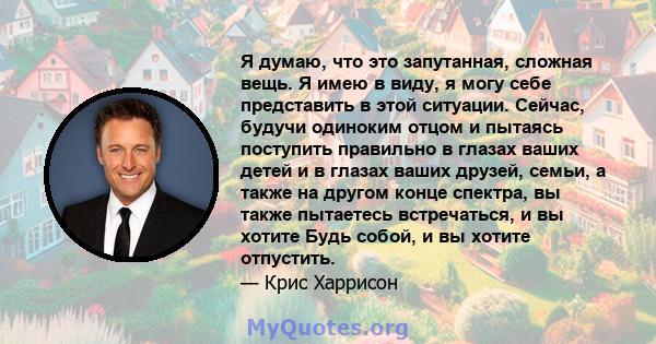 Я думаю, что это запутанная, сложная вещь. Я имею в виду, я могу себе представить в этой ситуации. Сейчас, будучи одиноким отцом и пытаясь поступить правильно в глазах ваших детей и в глазах ваших друзей, семьи, а также 