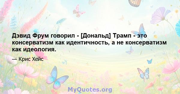 Дэвид Фрум говорил - [Дональд] Трамп - это консерватизм как идентичность, а не консерватизм как идеология.