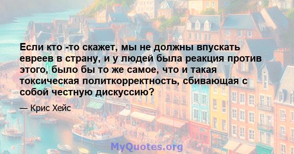 Если кто -то скажет, мы не должны впускать евреев в страну, и у людей была реакция против этого, было бы то же самое, что и такая токсическая политкорректность, сбивающая с собой честную дискуссию?