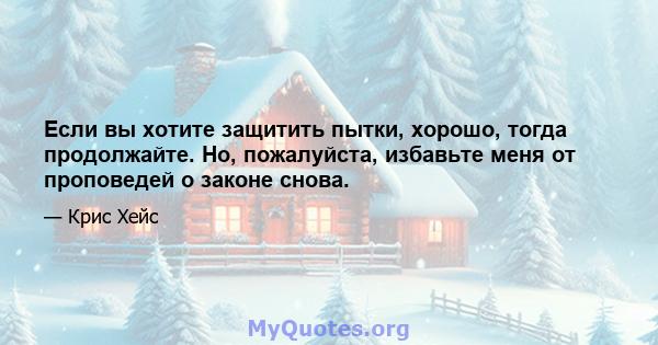 Если вы хотите защитить пытки, хорошо, тогда продолжайте. Но, пожалуйста, избавьте меня от проповедей о законе снова.