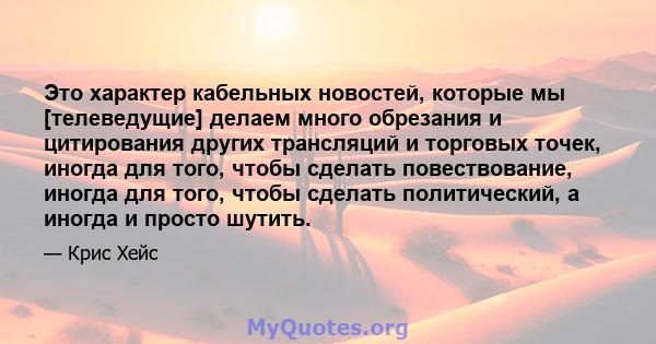 Это характер кабельных новостей, которые мы [телеведущие] делаем много обрезания и цитирования других трансляций и торговых точек, иногда для того, чтобы сделать повествование, иногда для того, чтобы сделать