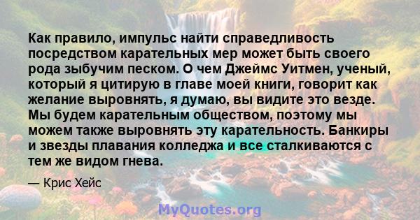 Как правило, импульс найти справедливость посредством карательных мер может быть своего рода зыбучим песком. О чем Джеймс Уитмен, ученый, который я цитирую в главе моей книги, говорит как желание выровнять, я думаю, вы