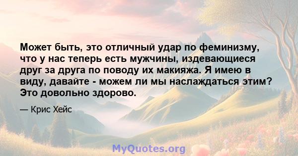 Может быть, это отличный удар по феминизму, что у нас теперь есть мужчины, издевающиеся друг за друга по поводу их макияжа. Я имею в виду, давайте - можем ли мы наслаждаться этим? Это довольно здорово.