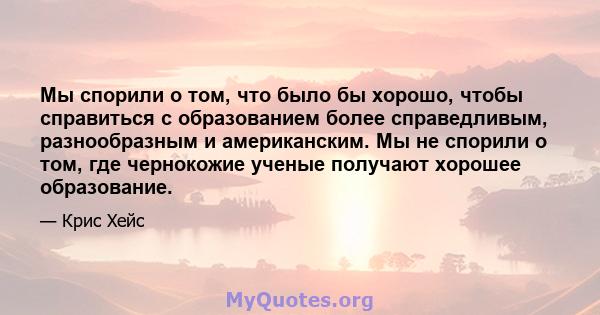 Мы спорили о том, что было бы хорошо, чтобы справиться с образованием более справедливым, разнообразным и американским. Мы не спорили о том, где чернокожие ученые получают хорошее образование.