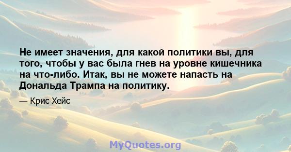 Не имеет значения, для какой политики вы, для того, чтобы у вас была гнев на уровне кишечника на что-либо. Итак, вы не можете напасть на Дональда Трампа на политику.