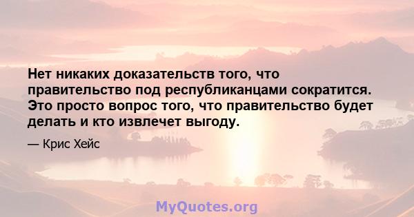 Нет никаких доказательств того, что правительство под республиканцами сократится. Это просто вопрос того, что правительство будет делать и кто извлечет выгоду.