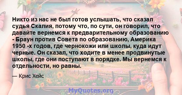 Никто из нас не был готов услышать, что сказал судья Скалия, потому что, по сути, он говорил, что давайте вернемся к предварительному образованию - Браун против Совета по образованию, Америка 1950 -х годов, где