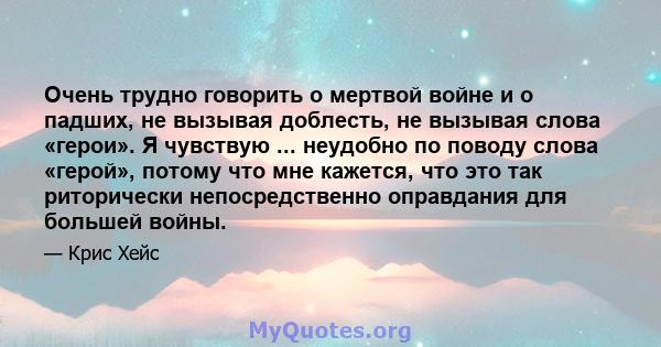 Очень трудно говорить о мертвой войне и о падших, не вызывая доблесть, не вызывая слова «герои». Я чувствую ... неудобно по поводу слова «герой», потому что мне кажется, что это так риторически непосредственно