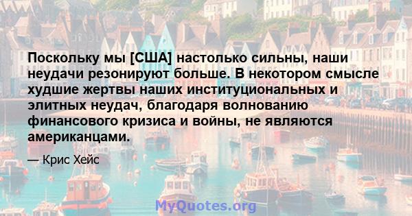 Поскольку мы [США] настолько сильны, наши неудачи резонируют больше. В некотором смысле худшие жертвы наших институциональных и элитных неудач, благодаря волнованию финансового кризиса и войны, не являются американцами.