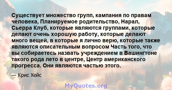 Существует множество групп, кампания по правам человека, Планируемое родительство, Нарал, Сьерра Клуб, которые являются группами, которые делают очень хорошую работу, которые делают много вещей, в которые я лично верю,