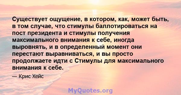 Существует ощущение, в котором, как, может быть, в том случае, что стимулы баллотироваться на пост президента и стимулы получения максимального внимания к себе, иногда выровнять, и в определенный момент они перестают