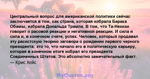 Центральный вопрос для американской политики сейчас заключается в том, как страна, которая избрала Барака Обамы, избрала Дональда Трампа. В том, что Та-Нехизи говорит о расовой реакции и негативной реакции. И сила и