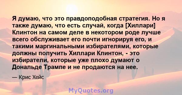 Я думаю, что это правдоподобная стратегия. Но я также думаю, что есть случай, когда [Хиллари] Клинтон на самом деле в некотором роде лучше всего обслуживает его почти игнорируя его, и такими маргинальными избирателями,