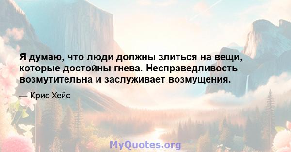 Я думаю, что люди должны злиться на вещи, которые достойны гнева. Несправедливость возмутительна и заслуживает возмущения.