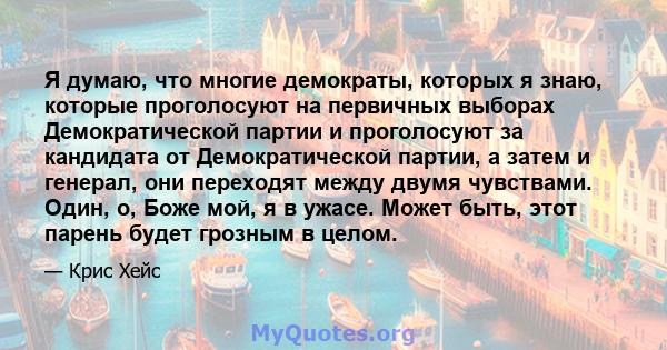 Я думаю, что многие демократы, которых я знаю, которые проголосуют на первичных выборах Демократической партии и проголосуют за кандидата от Демократической партии, а затем и генерал, они переходят между двумя