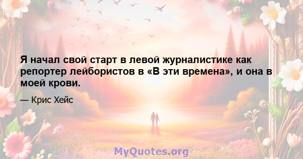 Я начал свой старт в левой журналистике как репортер лейбористов в «В эти времена», и она в моей крови.