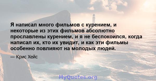 Я написал много фильмов с курением, и некоторые из этих фильмов абсолютно прославлены курением, и я не беспокоился, когда написал их, кто их увидит, и как эти фильмы особенно повлияют на молодых людей.