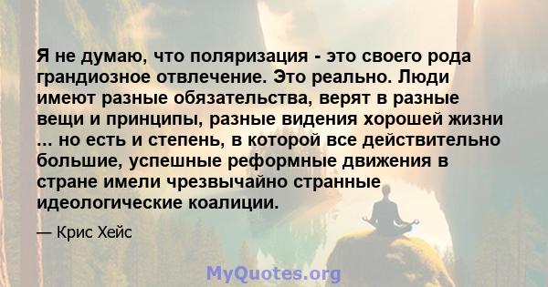 Я не думаю, что поляризация - это своего рода грандиозное отвлечение. Это реально. Люди имеют разные обязательства, верят в разные вещи и принципы, разные видения хорошей жизни ... но есть и степень, в которой все