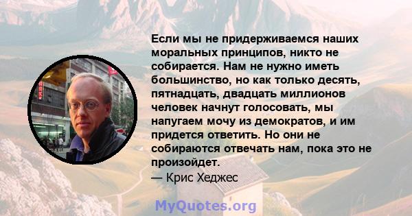 Если мы не придерживаемся наших моральных принципов, никто не собирается. Нам не нужно иметь большинство, но как только десять, пятнадцать, двадцать миллионов человек начнут голосовать, мы напугаем мочу из демократов, и 