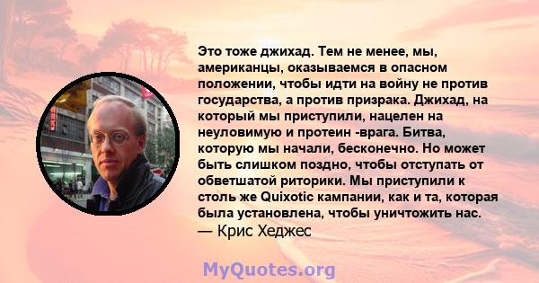 Это тоже джихад. Тем не менее, мы, американцы, оказываемся в опасном положении, чтобы идти на войну не против государства, а против призрака. Джихад, на который мы приступили, нацелен на неуловимую и протеин -врага.