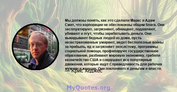 Мы должны понять, как это сделали Маркс и Адам Смит, что корпорации не обеспокоены общим блага. Они эксплуатируют, загрязняют, обнищают, подавляют, убивают и лгут, чтобы зарабатывать деньги. Они выкидывают бедных людей