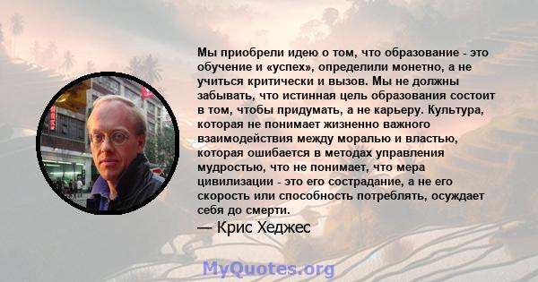 Мы приобрели идею о том, что образование - это обучение и «успех», определили монетно, а не учиться критически и вызов. Мы не должны забывать, что истинная цель образования состоит в том, чтобы придумать, а не карьеру.