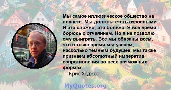 Мы самое иллюзическое общество на планете. Мы должны стать взрослыми. И это сложно; это больно. Я все время борюсь с отчаянием. Но я не позволю ему выиграть. Все мы обязаны всем, что в то же время мы узнаем, насколько