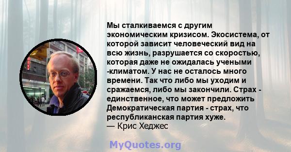 Мы сталкиваемся с другим экономическим кризисом. Экосистема, от которой зависит человеческий вид на всю жизнь, разрушается со скоростью, которая даже не ожидалась учеными -климатом. У нас не осталось много времени. Так