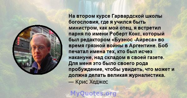 На втором курсе Гарвардской школы богословия, где я учился быть министром, как мой отец, я встретил парня по имени Роберт Кокс, который был редактором «Буэнос -Айреса» во время грязной войны в Аргентине. Боб печатал