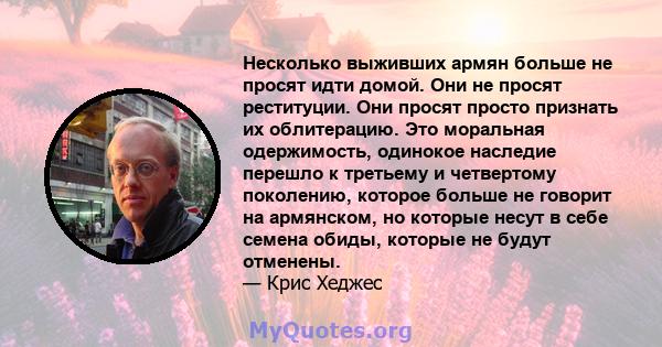 Несколько выживших армян больше не просят идти домой. Они не просят реституции. Они просят просто признать их облитерацию. Это моральная одержимость, одинокое наследие перешло к третьему и четвертому поколению, которое