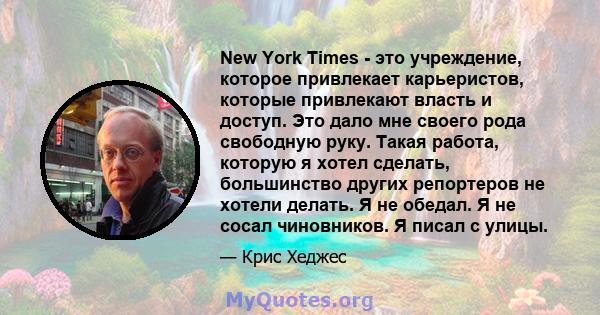 New York Times - это учреждение, которое привлекает карьеристов, которые привлекают власть и доступ. Это дало мне своего рода свободную руку. Такая работа, которую я хотел сделать, большинство других репортеров не