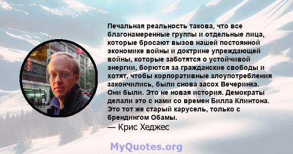 Печальная реальность такова, что все благонамеренные группы и отдельные лица, которые бросают вызов нашей постоянной экономике войны и доктрине упреждающей войны, которые заботятся о устойчивой энергии, борются за