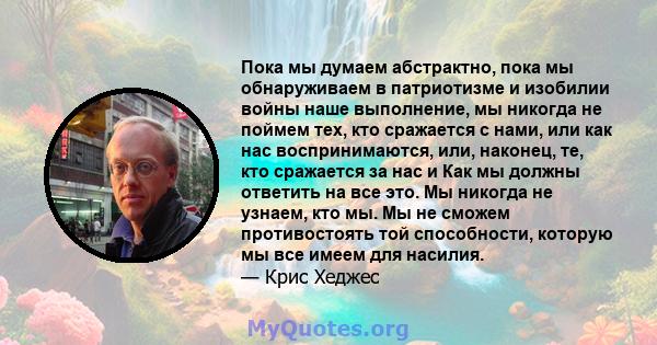 Пока мы думаем абстрактно, пока мы обнаруживаем в патриотизме и изобилии войны наше выполнение, мы никогда не поймем тех, кто сражается с нами, или как нас воспринимаются, или, наконец, те, кто сражается за нас и Как мы 