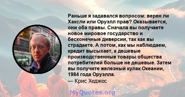 Раньше я задавался вопросом: верен ли Хаксли или Оруэлл прав? Оказывается, они оба правы. Сначала вы получаете новое мировое государство и бесконечные диверсии, так как вы страдаете. А потом, как мы наблюдаем, кредит