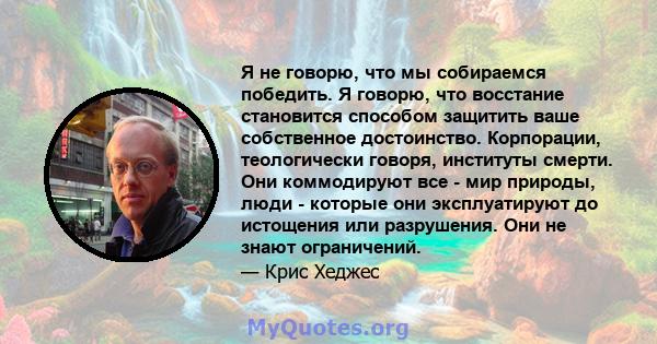 Я не говорю, что мы собираемся победить. Я говорю, что восстание становится способом защитить ваше собственное достоинство. Корпорации, теологически говоря, институты смерти. Они коммодируют все - мир природы, люди -