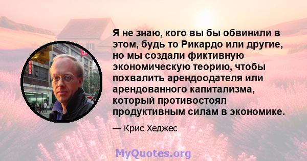 Я не знаю, кого вы бы обвинили в этом, будь то Рикардо или другие, но мы создали фиктивную экономическую теорию, чтобы похвалить арендоодателя или арендованного капитализма, который противостоял продуктивным силам в