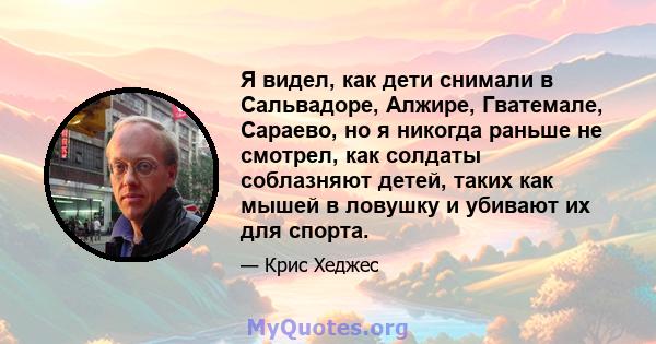 Я видел, как дети снимали в Сальвадоре, Алжире, Гватемале, Сараево, но я никогда раньше не смотрел, как солдаты соблазняют детей, таких как мышей в ловушку и убивают их для спорта.