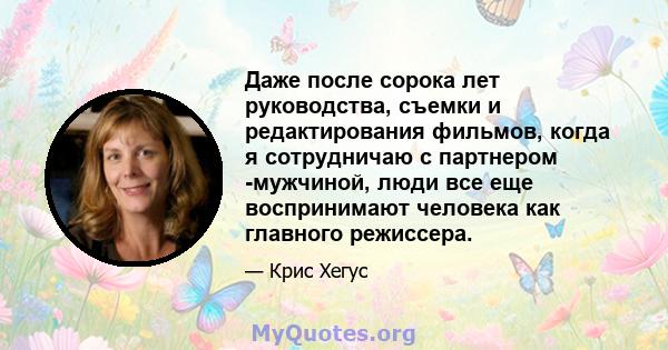 Даже после сорока лет руководства, съемки и редактирования фильмов, когда я сотрудничаю с партнером -мужчиной, люди все еще воспринимают человека как главного режиссера.