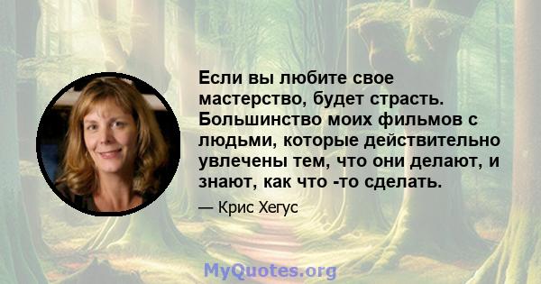 Если вы любите свое мастерство, будет страсть. Большинство моих фильмов с людьми, которые действительно увлечены тем, что они делают, и знают, как что -то сделать.