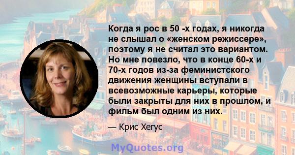 Когда я рос в 50 -х годах, я никогда не слышал о «женском режиссере», поэтому я не считал это вариантом. Но мне повезло, что в конце 60-х и 70-х годов из-за феминистского движения женщины вступали в всевозможные