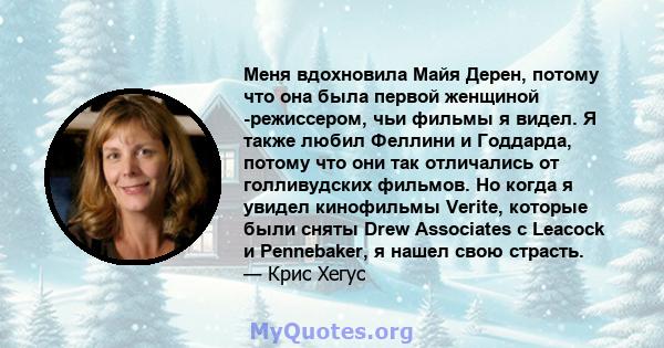 Меня вдохновила Майя Дерен, потому что она была первой женщиной -режиссером, чьи фильмы я видел. Я также любил Феллини и Годдарда, потому что они так отличались от голливудских фильмов. Но когда я увидел кинофильмы