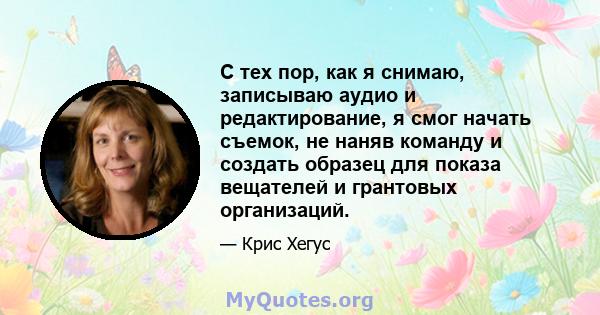 С тех пор, как я снимаю, записываю аудио и редактирование, я смог начать съемок, не наняв команду и создать образец для показа вещателей и грантовых организаций.